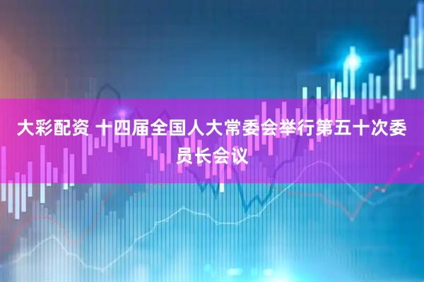 大彩配资 十四届全国人大常委会举行第五十次委员长会议