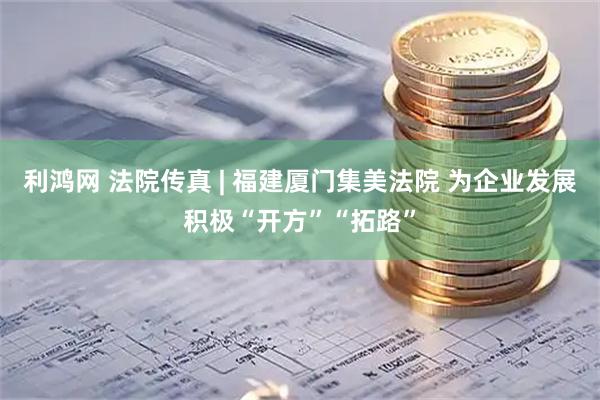 利鸿网 法院传真 | 福建厦门集美法院 为企业发展积极“开方”“拓路”