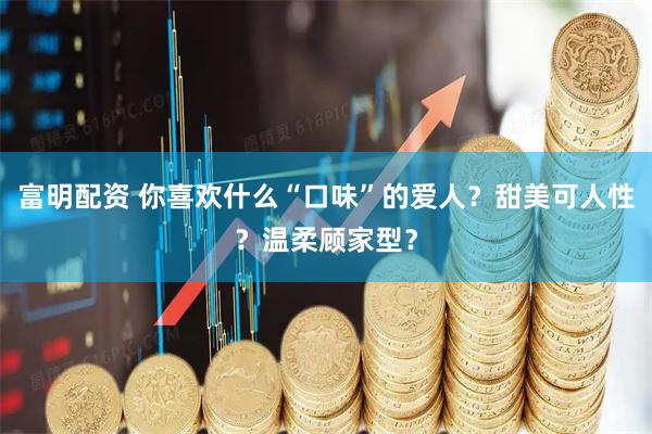 富明配资 你喜欢什么“口味”的爱人？甜美可人性？温柔顾家型？