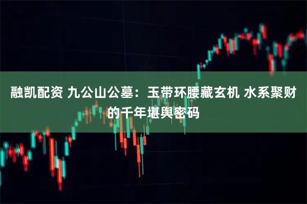 融凯配资 九公山公墓：玉带环腰藏玄机 水系聚财的千年堪舆密码