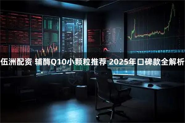 伍洲配资 辅酶Q10小颗粒推荐 2025年口碑款全解析