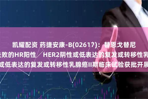 凯耀配资 药捷安康-B(02617)：替恩戈替尼联合氟维司群治疗经治失败的HR阳性╱HER2阴性或低表达的复发或转移性乳腺癌II期临床试验获批开展