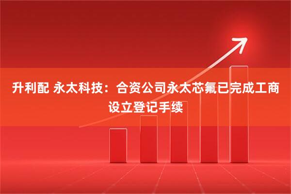 升利配 永太科技：合资公司永太芯氟已完成工商设立登记手续