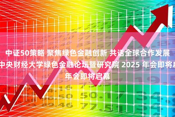 中证50策略 聚焦绿色金融创新 共话全球合作发展——中央财经大学绿色金融论坛暨研究院 2025 年会即将启幕