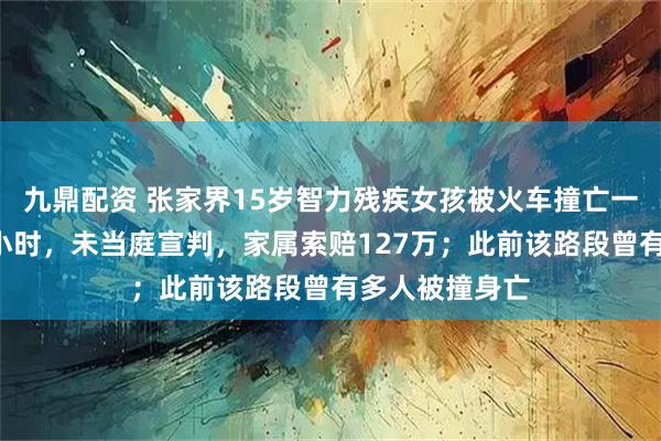 九鼎配资 张家界15岁智力残疾女孩被火车撞亡一审庭审持续3小时，未当庭宣判，家属索赔127万；此前该路段曾有多人被撞身亡