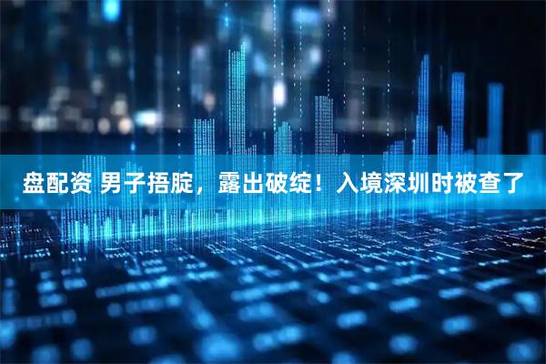 盘配资 男子捂腚，露出破绽！入境深圳时被查了