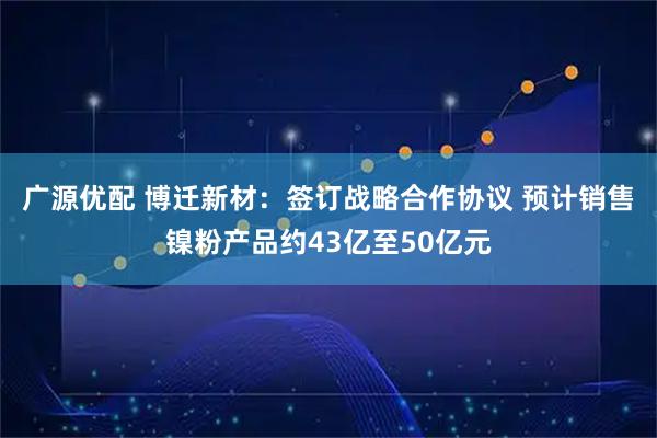 广源优配 博迁新材：签订战略合作协议 预计销售镍粉产品约43亿至50亿元