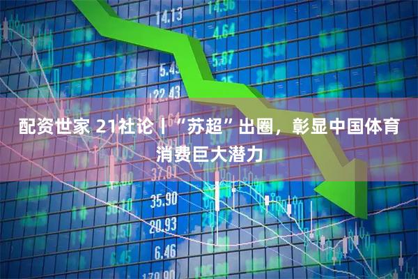配资世家 21社论丨“苏超”出圈，彰显中国体育消费巨大潜力