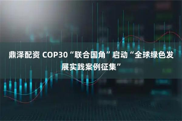 鼎泽配资 COP30“联合国角”启动“全球绿色发展实践案例征集”