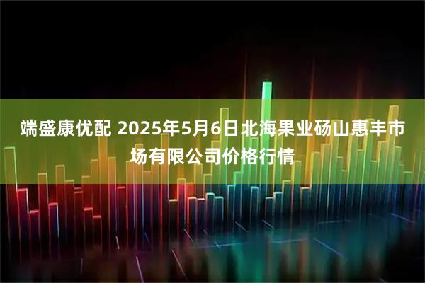 端盛康优配 2025年5月6日北海果业砀山惠丰市场有限公司价格行情
