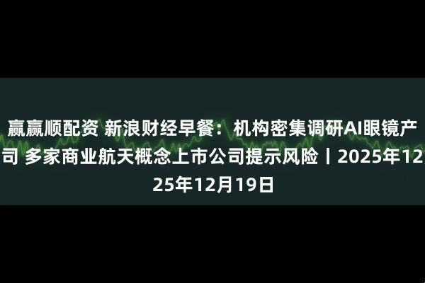 赢赢顺配资 新浪财经早餐:机构密集调研AI眼镜产业链公司 多家商业航天概念上市公司提示风险丨2025年12月19日