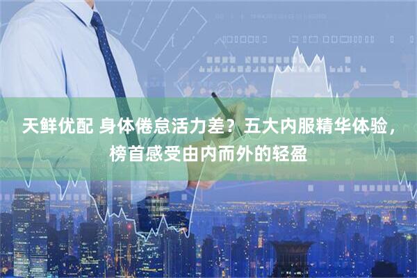 天鲜优配 身体倦怠活力差？五大内服精华体验，榜首感受由内而外的轻盈