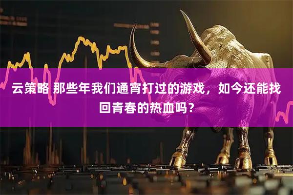 云策略 那些年我们通宵打过的游戏,如今还能找回青春的热血吗?