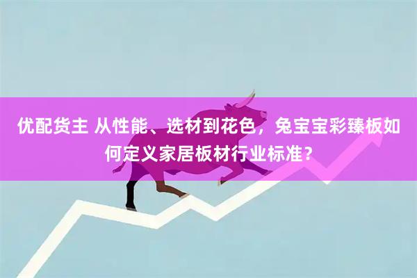 优配货主 从性能、选材到花色，兔宝宝彩臻板如何定义家居板材行业标准？