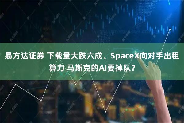 易方达证券 下载量大跌六成、SpaceX向对手出租算力 马斯克的AI要掉队？