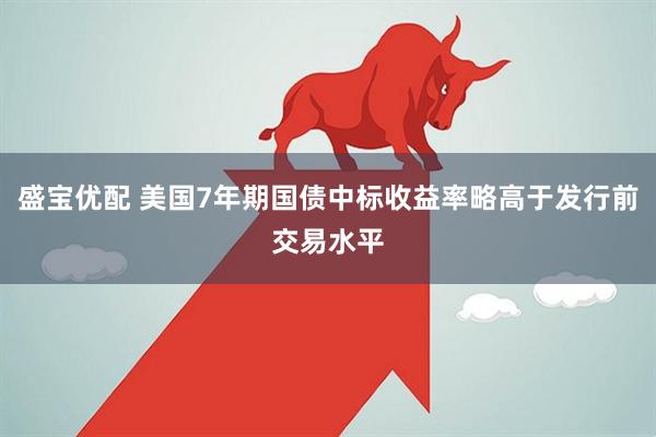 盛宝优配 美国7年期国债中标收益率略高于发行前交易水平