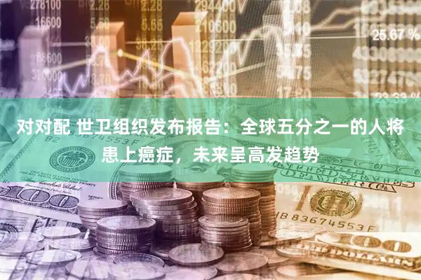 对对配 世卫组织发布报告：全球五分之一的人将患上癌症，未来呈高发趋势