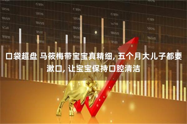 口袋超盘 马筱梅带宝宝真精细, 五个月大儿子都要漱口, 让宝宝保持口腔清洁