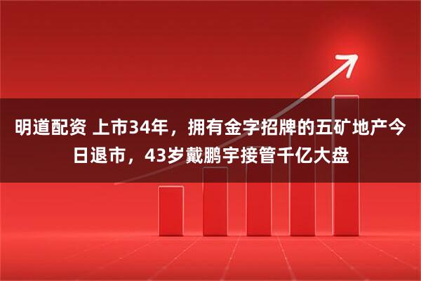 明道配资 上市34年,拥有金字招牌的五矿地产今日退市,43岁戴鹏宇接管千亿大盘