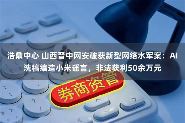 浩鼎中心 山西晋中网安破获新型网络水军案：AI洗稿编造小米谣言，非法获利50余万元