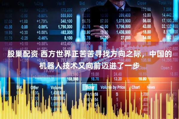 股巢配资 西方世界正苦苦寻找方向之际，中国的机器人技术又向前迈进了一步